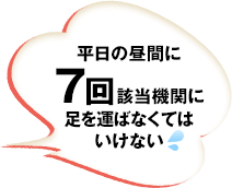 平日の昼間に7回該当機関に足を運ばなくてはいけない